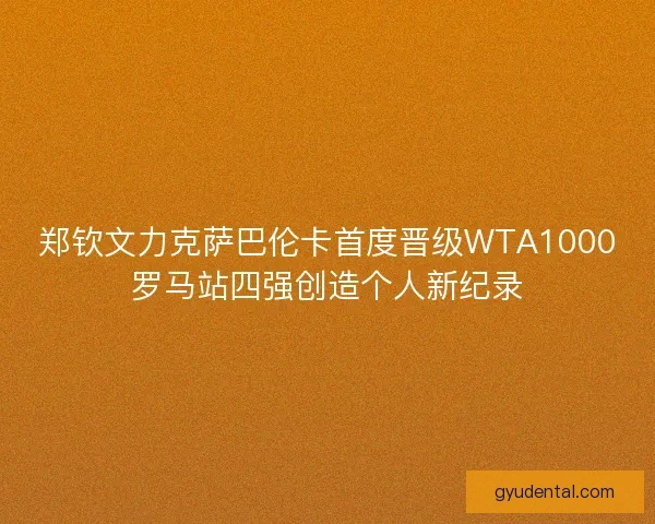 郑钦文力克萨巴伦卡首度晋级WTA1000罗马站四强创造个人新纪录