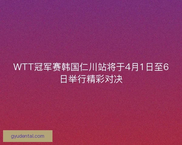 WTT冠军赛韩国仁川站将于4月1日至6日举行精彩对决