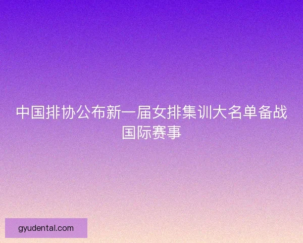 中国排协公布新一届女排集训大名单备战国际赛事