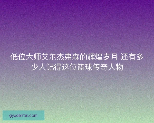低位大师艾尔杰弗森的辉煌岁月 还有多少人记得这位篮球传奇人物