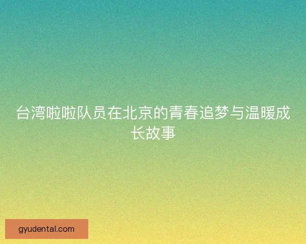 台湾啦啦队员在北京的青春追梦与温暖成长故事