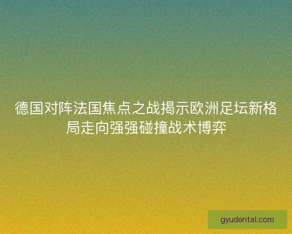 德国对阵法国焦点之战揭示欧洲足坛新格局走向强强碰撞战术博弈