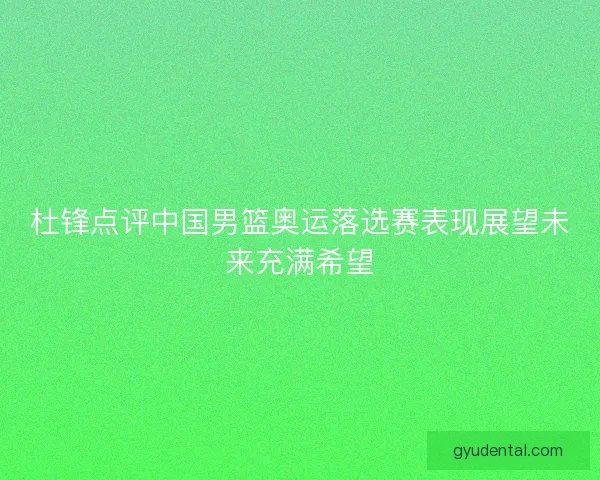 杜锋点评中国男篮奥运落选赛表现展望未来充满希望
