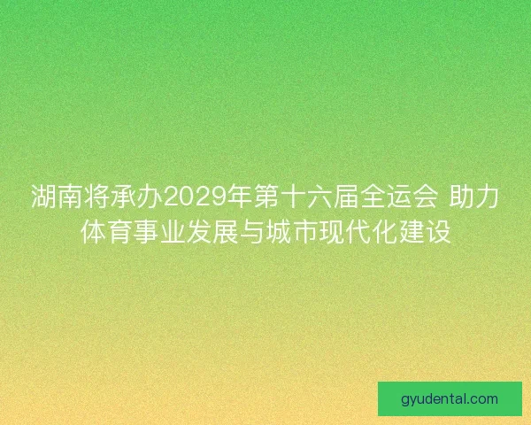湖南将承办2029年第十六届全运会 助力体育事业发展与城市现代化建设