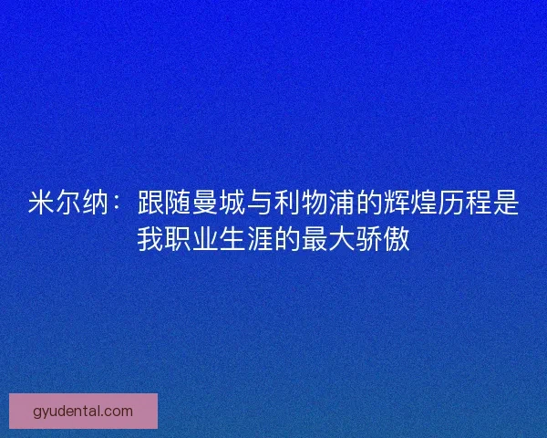 米尔纳：跟随曼城与利物浦的辉煌历程是我职业生涯的最大骄傲