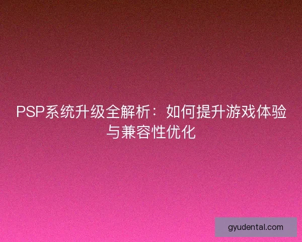 PSP系统升级全解析：如何提升游戏体验与兼容性优化