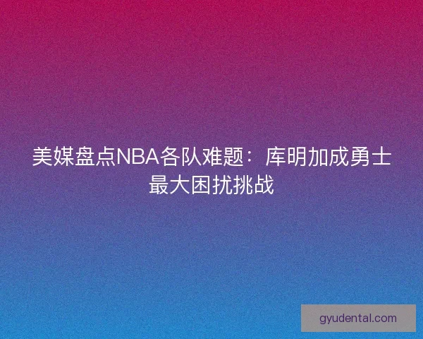 美媒盘点NBA各队难题：库明加成勇士最大困扰挑战