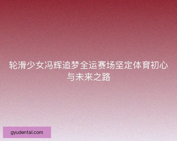 轮滑少女冯辉追梦全运赛场坚定体育初心与未来之路