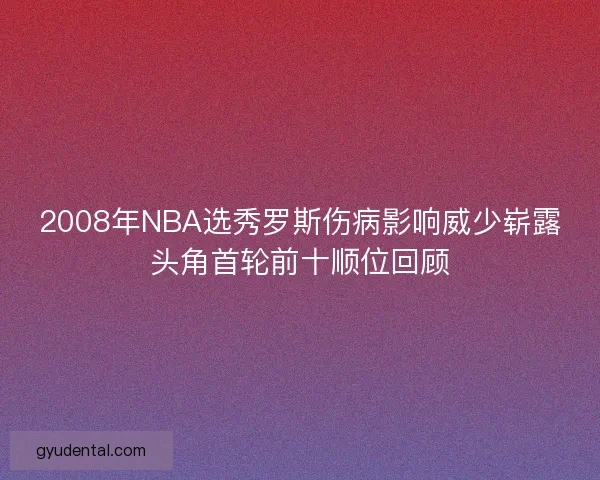 2008年NBA选秀罗斯伤病影响威少崭露头角首轮前十顺位回顾