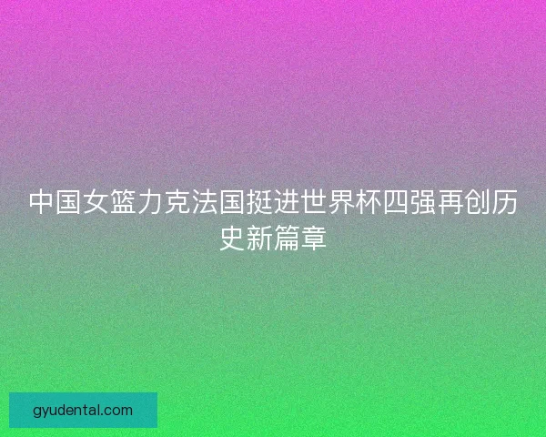 中国女篮力克法国挺进世界杯四强再创历史新篇章