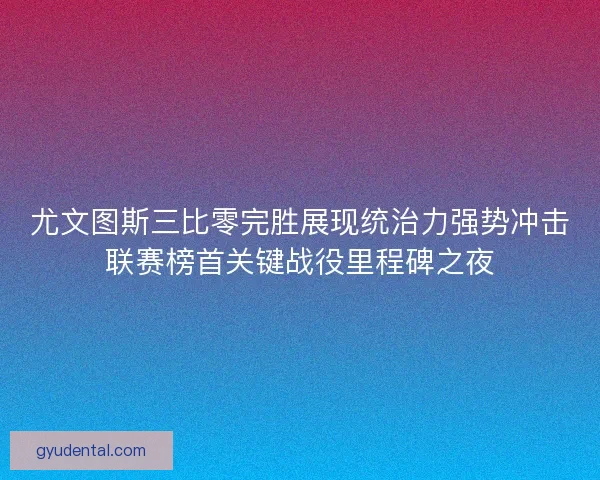 尤文图斯三比零完胜展现统治力强势冲击联赛榜首关键战役里程碑之夜