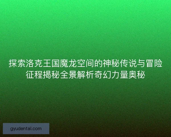 探索洛克王国魔龙空间的神秘传说与冒险征程揭秘全景解析奇幻力量奥秘