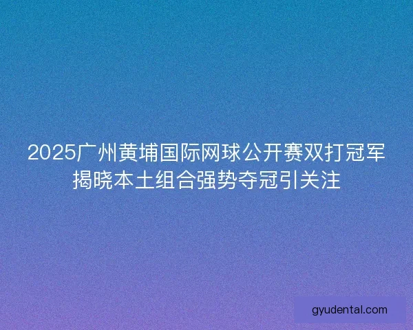 2025广州黄埔国际网球公开赛双打冠军揭晓本土组合强势夺冠引关注