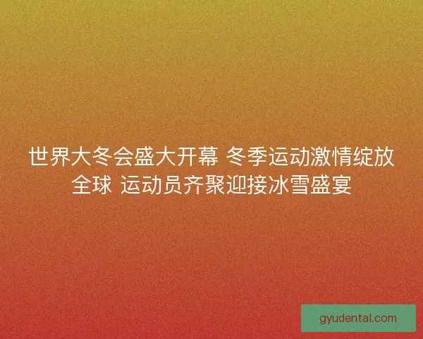世界大冬会盛大开幕 冬季运动激情绽放全球 运动员齐聚迎接冰雪盛宴