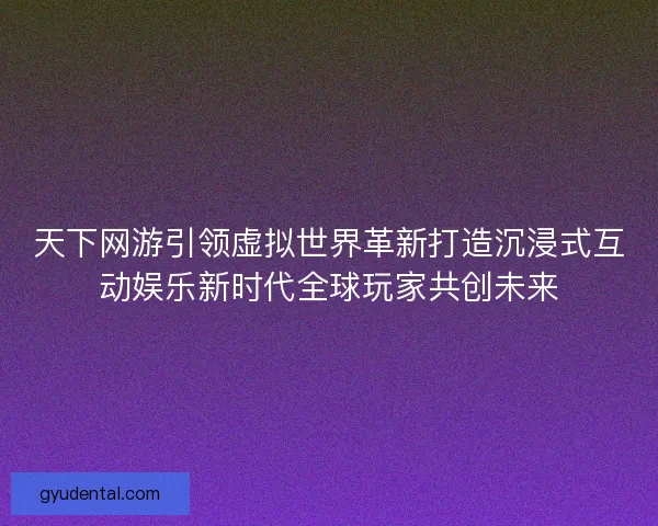 天下网游引领虚拟世界革新打造沉浸式互动娱乐新时代全球玩家共创未来