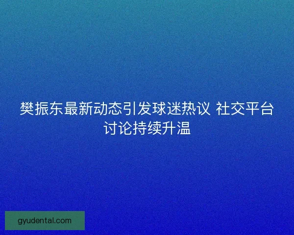 樊振东最新动态引发球迷热议 社交平台讨论持续升温