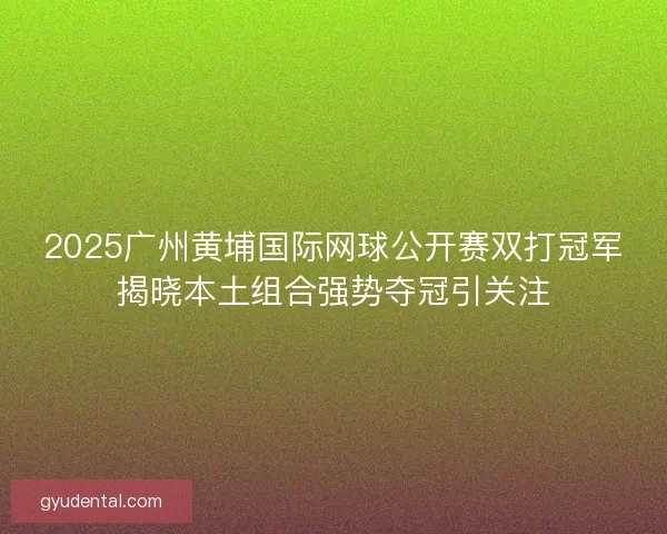 2025广州黄埔国际网球公开赛双打冠军揭晓本土组合强势夺冠引关注