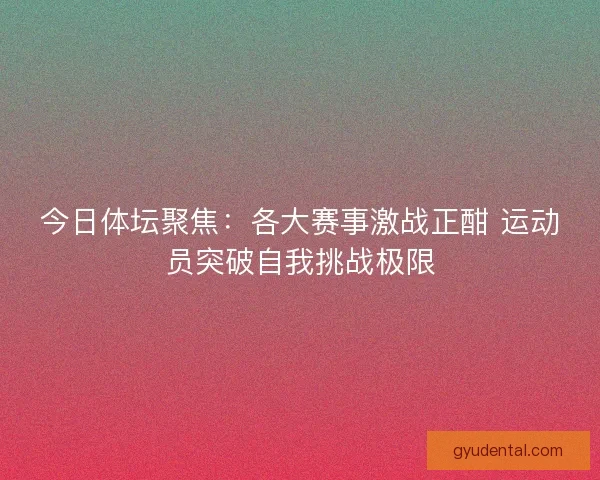 今日体坛聚焦:各大赛事激战正酣 运动员突破自我挑战极限 今日体坛聚焦:各大赛事激战正酣 运动员突破自我挑战极限