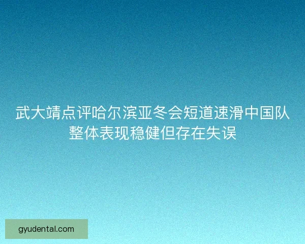 武大靖点评哈尔滨亚冬会短道速滑中国队整体表现稳健但存在失误 武大靖点评哈尔滨亚冬会短道速滑中国队整体表现稳健但存在失误