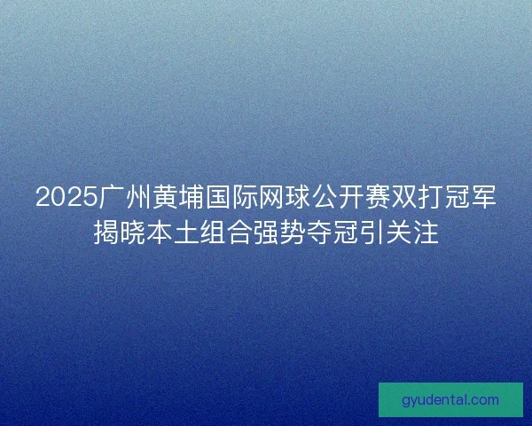 2025广州黄埔国际网球公开赛双打冠军揭晓本土组合强势夺冠引关注 2025广州黄埔国际网球公开赛双打冠军揭晓本土组合强势夺冠引关注