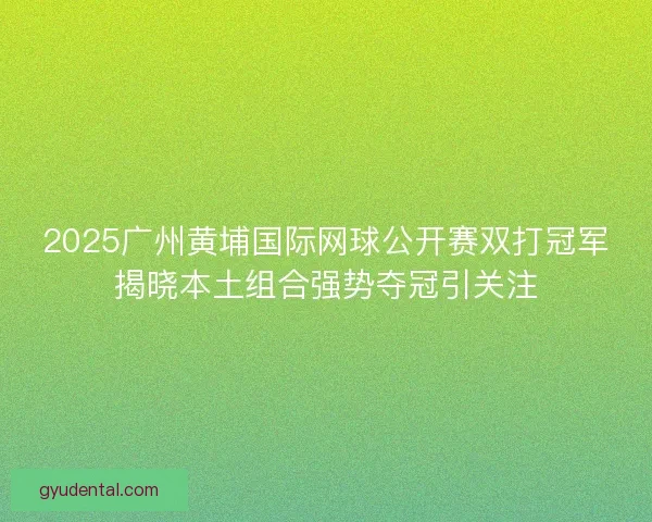 2025广州黄埔国际网球公开赛双打冠军揭晓本土组合强势夺冠引关注 2025广州黄埔国际网球公开赛双打冠军揭晓本土组合强势夺冠引关注