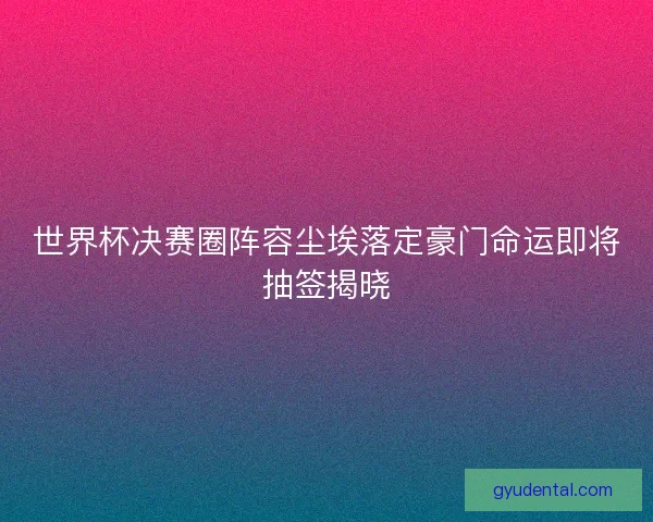 世界杯决赛圈阵容尘埃落定豪门命运即将抽签揭晓