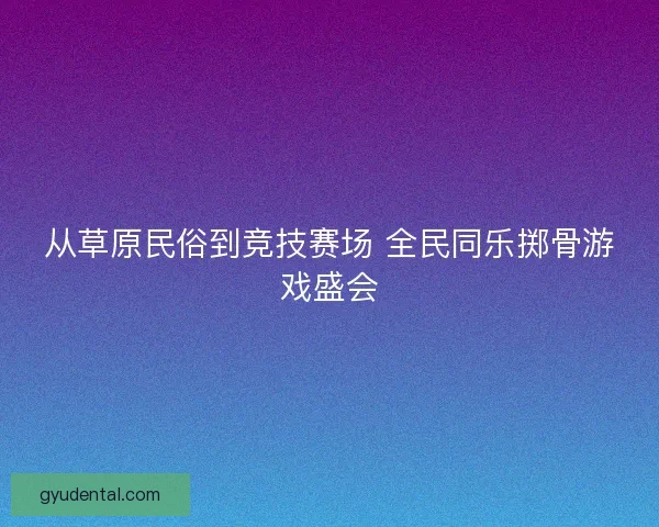 从草原民俗到竞技赛场 全民同乐掷骨游戏盛会