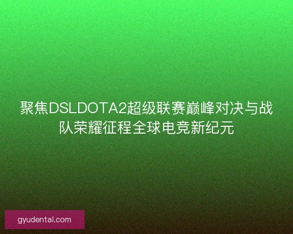 聚焦DSLDOTA2超级联赛巅峰对决与战队荣耀征程全球电竞新纪元