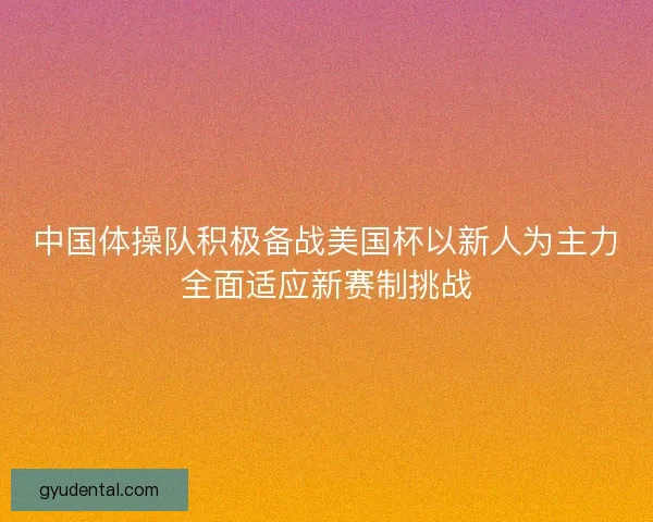 中国体操队积极备战美国杯以新人为主力全面适应新赛制挑战